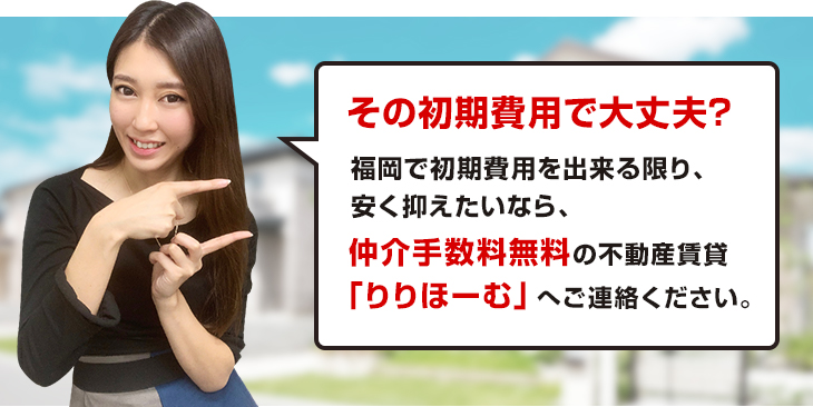その初期費用で大丈夫?福岡で初期費用を出来る限り、安く抑えたいなら、仲介手数料無料の不動産賃貸「りりほーむ」へご連絡ください。